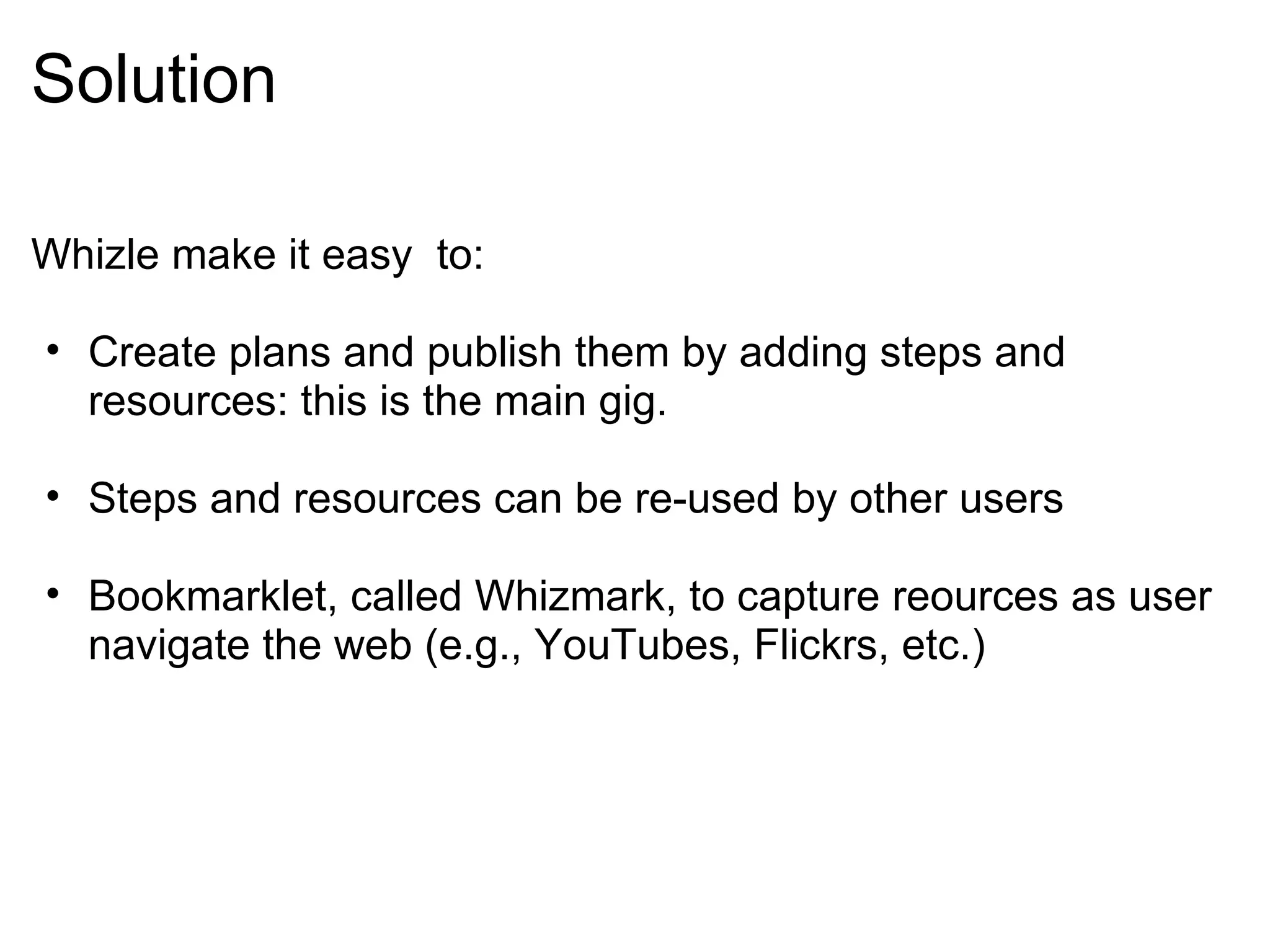 Solution Whizle make it easy  to: Create plans and publish them by adding steps and resources: this is the main gig. Steps and resources can be re-used by other users  Bookmarklet, called Whizmark, to capture reources as user navigate the web (e.g., YouTubes, Flickrs, etc.) 