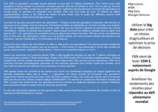 D’ici 2050 la population mondiale devrait atteindre le seuil des 10 millions d’habitants. Pour nourrir toute cette
population il faudra doubler la production mondiale agricole dans les 35 années à venir. Pour la start-up Farmers
Business Network (FBN), la réponse à ce défi mondial est l’utilisation des big data pour connecter les agriculteurs du
monde entier et optimiser le rendement des récoltes. FBN vient tout juste de lever 15 millions de dollars
supplémentaires, portant à 28 millions de dollars le total investi dans le projet par différents grands fonds
d’investissement, notamment le Google Ventures.
Comment le big data pourrait-il servir les agriculteurs ? Chaque année les agriculteurs dépensent des fortunes en
semences et en engrais, mais ils manquent d’informations fiables et pertinentes au moment d’acheter ces produits.
FBN met en relation les agriculteurs du monde entier afin que ces derniers puissent se transmettre les bonnes
informations : combien de graines faut-il planter? Quels engrais fourniront les meilleurs résultats selon la région et le
type de sol? « Les agriculteurs se conseillent entre eux depuis des milliers d’années. FBN leur donne une plateforme
pour le faire avec des informations réelles et à une grande échelle, afin qu’ils puissent prendre des décisions plus
éclairées » résume Charles Baron, le cofondateur de la start-up.
Aujourd’hui pour obtenir des informations sur telle ou telle graine, les agriculteurs n’ont que les grandes entreprises
qui vendent elles mêmes la graine vers qui se tourner. « C’est comme si vous demandiez à Exxon des conseils sur
quelle voiture acheter » plaisante Charles Baron « Exxon vous conseillera toujours un 4x4! »
Depuis son lancement en novembre dernier, FBN a déjà agrégé les données de plus de 7 millions d’hectares de
terres agricoles à travers 17 Etats américains. Chaque mois FBN récolte 30% de données supplémentaires. A l’heure
actuelle près de 500 variétés de graines différentes sont référencées. Plus que les avis des agriculteurs, FBN met à
profit les avancées technologiques présentes sur les machines agricoles pour récolter toutes les données, de la
façon dont les graines sont plantées à la composition chimique des sols.
FBN agrège toutes ces données et les restitue sous forme d’un dashboard analytique qui intègre également des
données extérieures telles que la météo. « L’agriculture est l’épine dorsale de l’humanité. Les agriculteurs
d’aujourd’hui doivent produire plus avec moins de terres arables et d’eau. Les coûts des intrants sont à la hausse,
alors que les prix des cultures chutent explique Charles Baron. En prenant en compte les informations fournies par
FBN à propos des autres fermes, les agriculteurs peuvent prendre de meilleures décisions au moment d’effectuer
leurs prochains achats et réaliser ainsi de sérieuses économies.
En plus des économies réalisées par les agriculteurs, FBN permet d’optimiser le rendement des récoltes et ainsi de
répondre au défi alimentaire de demain
Utiliser le big
data pour créer
un réseau
d’agriculteurs et
optimiser la prise
de décision
FBN vient de
lever 15M $,
notamment
auprès de Google
Améliorer les
rendements des
récoltes pour
répondre au défi
alimentaire
mondial
#Agriculture
#FBN
#Big Data
#Google Ventures
http://techcrunch.com/2015/05/19/farmers-business-network-raises-15m-from-google-ventures/#.1evhua:P4HA
http://frenchweb.fr/avec-farmers-business-network-google-investit-dans-lagriculture-connectee/195346
 