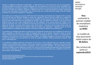 Imaginez un téléphone entièrement customisable : un flash externe et un très grand écran pour les photographes,
une grosse batterie et de bonnes enceintes intégrées pour les randonneurs, ou encore un écran incassable et un
alcootest intégré pour les fêtards. Imaginez un téléphone pour lequel vous n’auriez plus besoin de choisir entre taille
de l’écran et qualité de la batterie. Imaginez un téléphone que vous n’auriez pas besoin de changer entièrement
lorsqu’un des composants est endommagé. C’est ce que promet Ara, un projet mené par Google, avec pour objectif
la création du tout premier smartphone « modulaire ».
Avant d’être pris en charge par le groupe ATAP (Advanced Technology and Projects) chez Google en 2011, le projet
Ara avait été initié par Motorola. Google lui donne pour objectif de “délivrer l’internet mobile aux 5 milliards de
personnes qu’il reste à conquérir” et annonce que les modèles de base pourraient coûter autour de 80 dollars. Le
projet se veut sans limites quant aux possibilités de modules. “Avec une plateforme modulaire, vous pouvez choisir
l’appareil photo que vous voulez indépendamment de votre téléphone. Vous pourriez ajouter des capteurs pour
tester la propreté de l’eau, avoir une batterie qui tient des jours et des jours, avoir de très bons haut-parleurs ou un
téléphone de Gamer. Il pourrait même devenir votre clé de voiture. “ annonce le site du projet. De leur côté, les
fabricants saisissent l’opportunité et imaginent déjà des modules bien particuliers : appareils photos de bonne
qualité, batteries aux capacités révolutionnaires et même des modules de détection de la radioactivité.
Les partisans du modulaire reprochent aux fabricants de smartphones de lutter pour avoir le téléphone le plus fin et
rester compétitifs au détriment de la qualité de l’appareil photo ou de la batterie. Aujourd’hui, après un certain
nombre d’échecs dans la construction d’appareils modulaires (le Motorola Atrix qui « pouvait » se transformer en
ordinateur en le branchant à son Dock-HD et l’Asus Padfone, une tablette modulaire), nous avons enfin atteint la
maturité technologique qui nous permettra de rendre les projets modulaires viables (processeurs puissants, USB
type C multi-usage, etc).
Le smartphone modulaire serait donc très proche de voir le jour. C’est le fabricant Yezz qui a dévoilé le premier
modèle au dernier Mobile Word Congress. Celui-ci est constitué d’un endosquelette sur lequel se branchent tous les
modules nécessaires au fonctionnement du smartphone : écran, processeur, stockage… On sait par ailleurs que des
tests seront réalisés d’août à septembre prochain et la rumeur dit que le smartphone serait prêt à être commercialisé
d’ici 5 mois. En attendant, on se demande toujours si le mobinaute sera prêt à céder pour un téléphone moins fin et,
somme toute, moins esthétique.
Yeez
a présenté le
premier modèle
de smartphone
modulaire
au MWC
Le modèle de
base pourraient
coûter autour de
80 dollars
Des rumeurs de
sortie en
septembre2015
#MWC
#smartphone
#modular
#Google
http://www.frandroid.com/android/project-ara-android
http://www.cnetfrance.fr/produits/projet-ara-tout-ce-qu-il-faut-savoir-sur-le-smartphone-modulaire-de-google-39815490.htm
http://www.wired.com/2015/05/modular-gadgets/
http://www.projectara.com/faq/
 