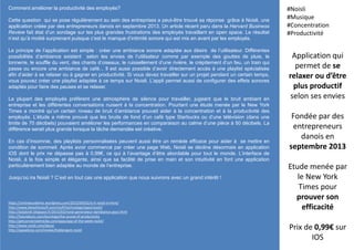 Comment améliorer la productivité des employés?
Cette question qui se pose régulièrement au sein des entreprises a peut-être trouvé sa réponse grâce à Noisli, une
application créée par des entrepreneurs danois en septembre 2013. Un article récent paru dans la Harvard Business
Review fait état d’un sondage sur les plus grandes frustrations des employés travaillant en open space. Le résultat
n’est qu’à moitié surprenant puisque c’est le manque d’intimité sonore qui est mis en avant par les employés.
Le principe de l’application est simple : créer une ambiance sonore adaptée aux désirs de l’utilisateur. Différentes
possibilités d’ambiance existent selon les envies de l’utilisateur comme par exemple des gouttes de pluie, le
tonnerre, le souffle du vent, des chants d’oiseaux, le ruissellement d’une rivière, le crépitement d’un feu, un train qui
passe ou encore une ambiance de café... Il est aussi possible d’avoir directement accès à une playlist spécialisée
afin d’aider à se relaxer ou à gagner en productivité. Si vous devez travailler sur un projet pendant un certain temps,
vous pouvez créer une playlist adaptée à ce temps sur Noisli. L’appli permet aussi de configurer des effets sonores
adaptés pour faire des pauses et se relaxer.
La plupart des employés préfèrent une atmosphère de silence pour travailler, jugeant que le bruit ambiant en
entreprise et les différentes conversations nuisent à la concentration. Pourtant une étude menée par le New York
Times a montré qu’un certain niveau de bruit d’ambiance pouvait aider à la concentration et à la productivité des
employés. L’étude a même prouvé que les bruits de fond d’un café type Starbucks ou d’une télévision (dans une
limite de 70 décibels) pouvaient améliorer les performances en comparaison au calme d’une pièce à 50 décibels. La
différence serait plus grande lorsque la tâche demandée est créative.
En cas d’insomnie, des playlists personnalisées peuvent aussi être un remède efficace pour aider à se mettre en
condition de sommeil. Après avoir commencé par créer une page Web, Noisli se décline désormais en application
iOS dont le prix ne dépasse pas à 0,99€, ce qui à l’avantage d’être abordable pour tout le monde. L’interface de
Noisli, à la fois simple et élégante, ainsi que sa facilité de prise en main et son intuitivité en font une application
particulièrement bien adaptée au monde de l’entreprise.
Jusqu’où ira Noisli ? C’est en tout cas une application que nous suivrons avec un grand intérêt !
Application qui
permet de se
relaxer ou d’être
plus productif
selon ses envies
Fondée par des
entrepreneurs
danois en
septembre 2013
Etude menée par
le New York
Times pour
prouver son
efficacité
Prix de 0,99€ sur
IOS
#Noisli
#Musique
#Concentration
#Productivité
https://onlineacademic.wordpress.com/2015/04/02/is-it-noisli-in-here/
http://www.blessthisstuff.com/stuff/technology/apps/noisli/
http://ladybirdr.blogspot.fr/2015/03/noisli-generateur-dambiance-pour.html
http://futureburo.com/burology/the-sound-of-productivity
http://getconnectedmedia.com/apps/app-of-the-week-noisli/
http://www.noisli.com/about
http://appadvice.com/review/hiddengem-noisli
 