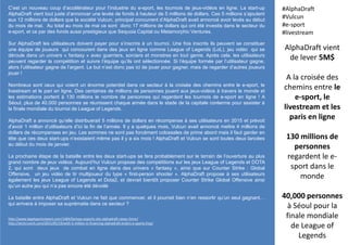 C’est un nouveau coup d’accélérateur pour l’industrie du e-sport, les tournois de jeux-vidéos en ligne. La start-up
AlphaDraft vient tout juste d’annoncer une levée de fonds à hauteur de 5 millions de dollars. Ces 5 millions s’ajoutent
aux 12 millions de dollars que la société Vulcun, principal concurrent d’AlphaDraft avait annoncé avoir levés au début
du mois de mai. Au total au mois de mai ce sont donc 17 millions de dollars qui ont été investis dans le secteur du
e-sport, et ce par des fonds aussi prestigieux que Sequoia Capital ou Metamorphic Ventures.
Sur AlphaDraft les utilisateurs doivent payer pour s’inscrire à un tournoi. Une fois inscrits ils peuvent se constituer
une équipe de joueurs qui concourent dans des jeux en ligne comme League of Legends (LoL), jeu vidéo qui se
déroule dans un univers « fantasy » avec guerriers, sorciers et monstres en tout genre. Après cela, les utilisateurs
peuvent regarder la compétition et suivre l’équipe qu’ils ont sélectionnée. Si l’équipe formée par l’utilisateur gagne,
alors l’utilisateur gagne de l’argent. Le but n’est donc pas ici de jouer pour gagner, mais de regarder d’autres joueurs
jouer !
Nombreux sont ceux qui voient un énorme potentiel dans ce secteur à la croisée des chemins entre le e-sport, le
livestream et le pari en ligne. Des centaines de millions de personnes jouent aux jeux-vidéos à travers le monde et
les estimations portent à 130 millions le nombre de personnes qui regardent les tournois de e-sport en ligne ! A
Séoul, plus de 40,000 personnes se réunissent chaque année dans le stade de la capitale coréenne pour assister à
la finale mondiale du tournoi de League of Legends.
AlphaDraft a annoncé qu’elle distribuerait 5 millions de dollars en récompense à ses utilisateurs en 2015 et prévoit
d’avoir 1 million d’utilisateurs d’ici la fin de l’année. Il y a quelques mois, Vulcun avait annoncé mettre 4 millions de
dollars de récompenses en jeu. Les sommes ne sont pas forcément colossales de prime abord mais il faut garder en
tête que ces deux start-ups n’existaient même pas il y a six mois ! AlphaDraft et Vulcun se sont toutes deux lancées
au début du mois de janvier.
La prochaine étape de la bataille entre les deux start-ups se fera probablement sur le terrain de l’ouverture au plus
grand nombre de jeux vidéos. Aujourd’hui Vulcun propose des compétitions sur les jeux League of Legends et DOTA
2, qui sont deux jeux de combat en ligne dans des univers « fantasy », ainsi que sur Counter Strike : Global
Offensive, un jeu vidéo de tir multijoueur du type « first-person shooter ». AlphaDraft propose à ses utilisateurs
également les jeux League of Legends et Dota2, et devrait bientôt proposer Counter Strike Global Offensive ainsi
qu’un autre jeu qui n’a pas encore été dévoilé
La bataille entre AlphaDraft et Vulcun ne fait que commencer, et il pourrait bien n’en ressortir qu’un seul gagnant…
qui arrivera à imposer sa suprématie dans ce secteur ?
AlphaDraft vient
de lever 5M$
A la croisée des
chemins entre le
e-sport, le
livestream et les
paris en ligne
130 millions de
personnes
regardent le e-
sport dans le
monde
40,000 personnes
à Séoul pour la
finale mondiale
de League of
Legends
#AlphaDraft
#Vulcun
#e-sport
#livestream
http://www.legalsportsreport.com/1484/fantasy-esports-site-alphadraft-raises-5mm/
http://techcrunch.com/2015/05/19/with-5-million-in-financing-alphadraft-enters-e-sports-fray/
 