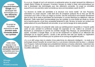 Il y a un an, Google et Levi’s ont annoncé un partenariat autour du projet Jacquard (en référence à
Joseph Marie Charles dit Jacquard, l’inventeur français du métier à tisser semi-automatique) qui
vise à développer des technologies pour des vêtements connectés. Ce projet se concrétise
aujourd’hui en une première veste connectée qui sera commercialisée à partir de 2017.
“La structure du textile est semblable à la structure d’un écran tactile.” dit Ivan Poupyrev,
cofondateur du projet Jaquard. L’idée était donc de remplacer quelques fils du tissu par des fils
conducteur pour créer un tissu qui réagit au toucher. Ces fils conducteurs sont tressés directement
dans le tissu de la veste et permettent de transmettre un courant électrique au téléphone, relié par
Bluetooth. Cette veste étant commercialisée pour les cyclistes, la zone tactile est située au niveau
de la manche gauche, et est donc accessible facilement à vélo. De plus, le bouton qui contient une
petite batterie et la puce Bluebooth est amovible, ce qui rend le lavage de la veste possible.
Google et Levi Strauss ont présenté cette veste qui esthétiquement ressemble à n’importe quelle
veste en jean, pendant la conférence Google I/O organisée en mai. Celle-ci se connecte en
Bluetooth au smartphone et permet de contrôler Google Play Musique, de prendre/refuser des
appels, d’accéder à Google Maps. Le tout se fait simplement en tapotant et en effectuant des
balayages sur la manche gauche. L’accès à des services tiers tels que Spotify ou l’application
Strava (application GPS et fitness pour le cyclisme et le running) est également prévu.
«Il y a un défi unique dans la création d’une plate-forme de vêtements intelligents – la mode et la
technologie doivent travailler de concert mais il y a une tension inhérente entre les deux », a déclaré
Ivan Poupyrev. Cette technologie sera probablement étendue à d’autres vêtements, notamment des
vêtements de sport, et d’autres marques seront bientôt tentés d’incorporer celle-ci dans leurs
nouvelles collections.
Le projet
Jacquard mené par
Google vise à
développer des
technologies pour
des vêtements
connectés
Ce projet se
concrétise
aujourd’hui en une
première veste
connectée dédiée
aux cyclistes
Cette veste
dispose d’une
zone tactile et d’une
connexion bluetooth
compatible avec tous
les smartphones
#Google
#Levi’s
#VesteConnectée https://atap.google.com/jacquard/
http://levistrauss.com/unzipped-blog/2015/05/google-levis-project-jacquard/
 