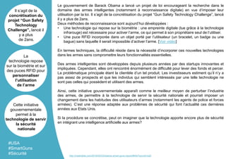 Le gouvernement de Barack Obama a lancé un projet de loi encourageant la recherche dans le
domaine des armes intelligentes (notamment à reconnaissance digitale) en vue d’imposer leur
utilisation par la loi. Il s’agit de la concrétisation du projet “Gun Safety Technology Challenge”, lancé
il y a plus de 2ans.
Deux méthodes de reconnaissance sont aujourd’hui développées :
• Une technologie qui repose sur la biométrie : une empreinte digitale (lue grâce à la technologie
infrarouge) est nécessaire pour activer l’arme, ce qui permet à son propriétaire seul de l’utiliser.
• Une puce RFID incorporée dans un objet porté par l’utilisateur (un bracelet, un badge ou une
bague) sans laquelle il serait impossible d’activer l’arme. [Voir vidéo]
En termes techniques, la difficulté réside dans la nécessité d’incorporer ces nouvelles technologies
dans les armes sans compromettre leurs fonctionnalités essentielles.
Des armes intelligentes sont développées depuis plusieurs années par des startups innovantes et
impliquées. Cependant, elles ont rencontré énormément de difficulté pour lever des fonds et percer.
La problématique principale étant la clientèle d’un tel produit. Les investisseurs estiment qu’il n’y a
pas assez de prospects et que les individus qui semblent intéressés par une telle technologie ne
sont pas celles qui possèdent et utilisent des armes.
Ainsi, cette initiative gouvernementale apparaît comme le meilleur moyen de perturber l’industrie
des armes, de permettre à la technologie de servir la sécurité nationale et pourrait imposer un
changement dans les habitudes des utilisateurs d’armes (notamment les agents de police et forces
armées). C’est une réponse adaptée aux problèmes de sécurité qui font l’actualité ces dernières
années aux Etats Unis.
Si la procédure se concrétise, peut on imaginer que la technologie apporte encore plus de sécurité
en intégrant une intelligence artificielle aux armes?
Il s’agit de la
concrétisation du
projet “Gun Safety
Technology
Challenge”, lancé il
y a plus
de 2ans.
La
technologie repose
sur la biométrie et sur
des puces RFID pour
personnaliser
l’utilisation
de l’arme
Cette initiative
gouvernementale
permet à la
technologie de servir
la sécurité
nationale
#USA
#SmartGuns
#Sécurité http://mashable.com/2016/05/03/obama-smart-guns-report/#hfwTwyvuEmqD
 
