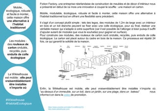 Fiction Factory, une entreprise néerlandaise de construction de meubles et de décor d’intérieur nous
a présenté en début de ce mois une innovation à couper le souffle : une maison en carton.
Mobile, modulable, écologique, robuste et facile à monter, cette maison offre une alternative à
l’habitat traditionnel tout en offrant une flexibilité sans précédent.
Il s'agit d'un concept plutôt simple : tels des legos, des modules de 1,2m de large avec un intérieur
en bois et un toit étanche peuvent se fixer avec une colle écologique, pour au final, réaliser une
véritable maison qui s'adapte à votre superficie (car il est possible de l’allonger à loisir puisqu’il suffit
d’ajouter autant de modules que vous le souhaitez pour gagner en surface).
Pour construire ces modules, des rouleaux de carton sont ondulés, recyclés, puis enduits de colle
écologique. Le carton est placé autour du cadre en bois de la maison. Ce processus est répété 24
fois, ce qui garantit la solidité de la maison.
Enfin, la Wikkelhouse est mobile, elle peut vraisemblablement être installée n’importe où
“au-dessus d’un immeuble, sur un toit, dans un jardin, sur une plage, dans un bateau” nous
informe-t-on dans la vidéo de promotion.
Mobile,
écologique, robuste
et facile à monter,
cette maison offre
une alternative à
l’habitat
traditionnel
Les modules :
des rouleaux de
carton ondulés,
recyclés, puis
enduits de colle
écologique
La Wikkelhouse
est mobile : elle peut
vraisemblablement
être installée
n’importe où
#Wikkelhouse
#HabitatEcologique
https://www.youtube.com/watch?v=si6fjHuCj7Q
http://www.wikkelhouse.com/
 