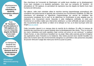 Des chercheurs de l’université de Washington ont publié leurs résultats sur le développement
d’une main robotisée à la dextérité exemplaire. Une main qui comporte 40 “tendons”, 24
articulations et 130 capteurs, lui permettant de reproduire tous les degrés de liberté d’une main
humaine (et même plus).
Par ailleurs, cette main robotisée utilise le machine learning (apprentissage automatique) afin
d’améliorer ses performances et apporter des corrections aux mouvements modélisés. En effet, les
chercheurs ont développé un algorithme d’apprentissage qui permet de modéliser des
mouvements complexes de la main et de déterminer la combinaison la plus adaptée pour la
réalisation d’un mouvement donné. Associée à cette intelligence artificielle, le robot peut
fonctionner en condition réelle sans intervention extérieure. La main artificielle est apte à exécuter
des mouvements tels que lâcher un bâton et le rattraper en l’air, ou le faire tournoyer entre ses
doigts (voir la vidéo)
Cette innovation répond à un manque dans le marché de la robotique. En effet, le manque de
dextérité des machines est un grand obstacle dans le développement des robots. "Pour le moment,
les mains robotisées sont juste capables d’agir comme une pince ou une ventouse." a expliqué
Vikash Kumar, un des chercheurs travaillant sur ce projet. Mais cette avancée permet d’imaginer
des applications dans l’industrie ou la médecine. Des robots pourront donc bientôt travailler à la
place des humains dans des environnements dangereux ou permettre à des personnes amputées
de pouvoir retrouver l’usage des mains pour écrire ou jouer au piano.
Développement
d’une main
robotisée à la
dextérité
exemplaire utilisant
l’IA.
Avec
40 “tendons”,
24 articulations et
130 capteurs elle
reproduit tous les
degrés de liberté
d’une main
humaine
Le manque de
dextérité des
machines est
aujourd’hui un grand
obstacle dans le
développement
des robots
#Robotique
#MachineLearning
#IA http://www.futura-sciences.com/magazines/high-tech/infos/actu/d/robotique-main-robotisee-apprend-toute-seule-62740/
 