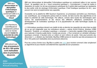 IBM veut démocratiser et démystifier l’informatique quantique en combinant celle-ci à son service
Cloud : ils appellent ceci du « cloud computing quantique ». Concrètement, il s’agit de mettre à
disposition du public l’un de ses processeurs quantiques de 5 qubits (état quantique qui représente
la plus petite unité de stockage d'information quantique. C'est l'analogue quantique du bit.) pour
pouvoir s’en servir et expérimenter ses capacités.
Accessible via la plateforme IBM Quantum Experience, ce processeur permettra aux chercheurs,
aux scientifiques, aux enseignants partout dans le monde, de faire tourner des algorithmes et de
tester le potentiel de cette technologie. Par ailleurs, comme dans toutes les technologies open
source, les expérimentations et les retours des différents utilisateurs contribueront au
développement de l’ordinateur quantique et à la popularisation de cette technologie auprès du
grand public.
« L’informatique quantique devient une réalité et elle va étendre les capacités de calcul bien au-delà
de ce qui est imaginable avec les ordinateurs actuels », estime Arvind Krishna, directeur d’IBM
Research. Toutefois, un ordinateur quantique « universel », c’est-à-dire capable d’être programmé
pour exécuter n’importe quelle tâche, n’existe pas encore. « Pour construire un véritable ordinateur
quantique universel, il faudrait entre un million et cent millions de qubits. Cela peut prendre des
décennies ! », a déclaré Jay Gambetta. Big Blue d’IBM pense en revanche que des processeurs de
50 à 100 qubits sont réalisables dans la prochaine décennie.
Pour les curieux d’entre vous, Big Blue a publié une vidéo pour montrer comment créer simplement
un algorithme et pour illustrer concrètement les capacités de son processeur.
IBM veut
démocratiser et
démystifier
l’informatique
quantique en
combinant celle-ci à
son service
Cloud
Les chercheurs,
scientifiques et
enseignants partout
dans le monde
peuvent tester le
potentiel de cette
technologie
IBM prévoit que
des processeurs
de 50 à 100 qubits
sont réalisables
dans la prochaine
décennie.
#IBM
#InformatiqueQuantique
#CloudComputing http://mashable.com/2016/05/04/ibm-quantum-computing/#yGmBmh5HcuqX
https://www.research.ibm.com/quantum/
 