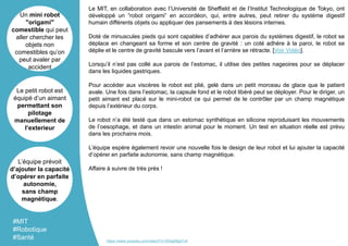 Le MIT, en collaboration avec l’Université de Sheffield et de l’Institut Technologique de Tokyo, ont
développé un “robot origami” en accordéon, qui, entre autres, peut retirer du système digestif
humain différents objets ou appliquer des pansements à des lésions internes.
Doté de minuscules pieds qui sont capables d’adhérer aux parois du systèmes digestif, le robot se
déplace en changeant sa forme et son centre de gravité : un coté adhère à la paroi, le robot se
déplie et le centre de gravité bascule vers l’avant et l’arrière se rétracte. [Voir Vidéo].
Lorsqu’il n’est pas collé aux parois de l’estomac, il utilise des petites nageoires pour se déplacer
dans les liquides gastriques.
Pour accéder aux viscères le robot est plié, gelé dans un petit morceau de glace que le patient
avale. Une fois dans l’estomac, la capsule fond et le robot libéré peut se déployer. Pour le diriger, un
petit aimant est placé sur le mini-robot ce qui permet de le contrôler par un champ magnétique
depuis l’extérieur du corps.
Le robot n’a été testé que dans un estomac synthétique en silicone reproduisant les mouvements
de l’oesophage, et dans un intestin animal pour le moment. Un test en situation réelle est prévu
dans les prochains mois.
L’équipe espère également revoir une nouvelle fois le design de leur robot et lui ajouter la capacité
d’opérer en parfaite autonomie, sans champ magnétique.
Affaire à suivre de très près !
Un mini robot
"origami"
comestible qui peut
aller chercher les
objets non
comestibles qu’on
peut avaler par
accident
Le petit robot est
équipé d’un aimant
permettant son
pilotage
manuellement de
l’exterieur
L’équipe prévoit
d’ajouter la capacité
d’opérer en parfaite
autonomie,
sans champ
magnétique.
#MIT
#Robotique
#Santé https://www.youtube.com/watch?v=3Waj08gk7v8
 