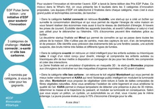 Pour soutenir l’innovation et réinventer l’avenir, EDF a lancé la 3eme édition des Prix EDF Pulse. Ce
mois-ci dans le What’s Hot, on vous présente les 6 lauréats dans les 3 catégories d’innovation
proposées. Les équipes d’EDF ont sélectionné 2 finalistes dans chaque catégorie, mais c’est à vous
grand public et technophiles connectés, de trancher :
• Dans la catégorie habitat connecté on retrouve EcoIsMe, une start-up qui a créé un boîtier qui
surveille la consommation électrique et qui vous permet de réguler l’énergie de votre maison en
vous faisant réaliser des économies mais aussi à tout le réseau de distribution d’énergie. À travers
les prises de courant, EcoIsMe identifie les appareils branchés, et avertit l’utilisateur si celui-ci n’est
pas utilisé pour le débrancher ou l’éteindre. 15% d’économies peuvent être réalisées grâce au
boîtier.
La deuxième startup finaliste est Minut qui permet de connaître ce qui se passe dans toutes les
pièces de la maison. Elle n’utilise pas de caméra, mais des capteurs de son, d’air, de température
et de pression. Elle identifie avec précision des événements tels qu’une fenêtre cassée, une activité
suspecte, des bruits même très faibles et différents types de fumées.
• Dans la catégorie e-santé on retrouve un robot intelligent pour les enfants autistes ou trisomiques
Leka. Il s’agit d’un robot conçu pour divertir, interagir et comprendre les enfants autistes ou
trisomiques afin de leur mettre à disposition un compagnon de jeu pour les divertir, les comprendre
et créer des interactions.
Le 2eme finaliste est un simulateur d’opérations en maquette 3D : la start-up Biomodex propose
aux chirurgiens de s’entraîner sur des maquettes d’organes imprimées en 3D avant d’opérer.
• Dans la catégorie ville bas carbone : on retrouve le toit végétal Montoitvert qui vous permet de
mieux isoler votre logement et KARA qui rend l’éclairage public intelligent en modulant la luminosité
des villes. Montoitvert vous propose de végétaliser votre toiture à l’aide de dalles composées de
fibres végétales naturelles. Ainsi vous améliorez l’isolation de votre logement et vous améliorez la
qualité de l’air. KARA permet à chaque lampadaire de détecter une présence à plus de 30 mètres,
déterminer la masse et la trajectoire du passant, et moduler sa luminosité en conséquence. Selon
que vous soyez un piéton, un cycliste, un automobiliste ou un chat, vous n’aurez pas le même
éclairage. La jeune pousse évalue jusqu’à 70% d’économie d’énergie pour la ville.
A vos clics !
EDF Pulse 3eme
édition : une
initiative d’EDF
pour soutenir
l’innovation
3 catégories de
challenge : Habitat
connecté ; e-santé
et ville bas
carbonne.
2 nominés par
catégorie, à vous de
voter pour les
gagnants.
#EDF
#Innovation
#Startups https://pulse.edf.com/fr/prix-edf-pulse/presentation-des-prix
 
