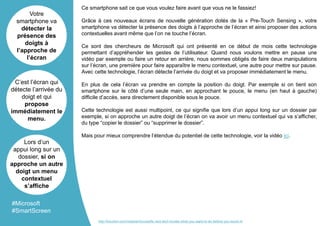 Ce smartphone sait ce que vous voulez faire avant que vous ne le fassiez!
Grâce à ces nouveaux écrans de nouvelle génération dotés de la « Pre-Touch Sensing », votre
smartphone va détecter la présence des doigts à l’approche de l’écran et ainsi proposer des actions
contextuelles avant même que l’on ne touche l’écran.
Ce sont des chercheurs de Microsoft qui ont présenté en ce début de mois cette technologie
permettant d’appréhender les gestes de l’utilisateur. Quand nous voulons mettre en pause une
vidéo par exemple ou faire un retour en arrière, nous sommes obligés de faire deux manipulations
sur l’écran, une première pour faire apparaître le menu contextuel, une autre pour mettre sur pause.
Avec cette technologie, l’écran détecte l’arrivée du doigt et va proposer immédiatement le menu.
En plus de cela l’écran va prendre en compte la position du doigt. Par exemple si on tient son
smartphone sur le côté d’une seule main, en approchant le pouce, le menu (en haut à gauche)
difficile d’accès, sera directement disponible sous le pouce.
Cette technologie est aussi multipoint, ce qui signifie que lors d’un appui long sur un dossier par
exemple, si on approche un autre doigt de l’écran on va avoir un menu contextuel qui va s’afficher,
du type “copier le dossier” ou “supprimer le dossier”.
Mais pour mieux comprendre l’étendue du potentiel de cette technologie, voir la vidéo ici.
Votre
smartphone va
détecter la
présence des
doigts à
l’approche de
l’écran
C’est l’écran qui
détecte l’arrivée du
doigt et qui
propose
immédiatement le
menu.
Lors d’un
appui long sur un
dossier, si on
approche un autre
doigt un menu
contextuel
s’affiche
#Microsoft
#SmartScreen
http://futurism.com/videos/microsofts-new-tech-knows-what-you-want-to-do-before-you-touch-it/
 