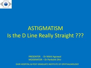 ASTIGMATISM
Is the D Line Really Straight ???
PRESENTER - Dr Nikhil Agrawal
MODERATOR – Dr Parikshit Dhir
DHIR HOSPITAL & POST GRADUATE INSTITUTE OF OPHTHALMOLOGY
 