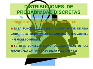 DISTRIBUCIONES DE
PROBABILIDAD DISCRETAS
FUNCIÓN DE PROBABILIDAD (V. DISCRETAS)
ES LA FUNCIÓN QUE ASOCIA A CADA VALOR DE UNA
VARIABLE, LA PROBABILIDAD ACUMULADA DE LOS VALORES
INFERIORES O IGUALES.
SE DEBE CONSEVIR COMO LA GENERACIÓN DE LAS
FRECUENCIAS ACUMULADAS. DIAGRAMA INTEGRAL.
 