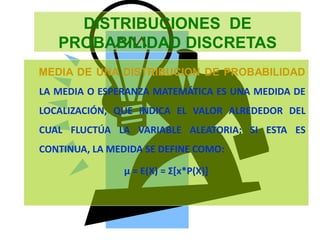 DISTRIBUCIONES DE
PROBABILIDAD DISCRETAS
MEDIA DE UNA DISTRIBUCION DE PROBABILIDAD
LA MEDIA O ESPERANZA MATEMÁTICA ES UNA MEDIDA DE
LOCALIZACIÓN, QUE INDICA EL VALOR ALREDEDOR DEL
CUAL FLUCTÚA LA VARIABLE ALEATORIA; SI ESTA ES
CONTINUA, LA MEDIDA SE DEFINE COMO:
µ = E(X) = Σ[x*P(X)]
 