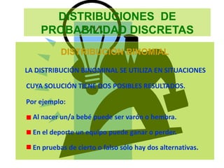 DISTRIBUCIONES DE
PROBABILIDAD DISCRETAS
DISTRIBUCIÓN BINOMIAL
LA DISTRIBUCIÓN BINOMINAL SE UTILIZA EN SITUACIONES
CUYA SOLUCIÓN TIENE DOS POSIBLES RESULTADOS.
Por ejemplo:
Al nacer un/a bebé puede ser varón o hembra.
En el deporte un equipo puede ganar o perder.
En pruebas de cierto o falso sólo hay dos alternativas.
 
