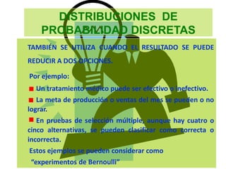 DISTRIBUCIONES DE
PROBABILIDAD DISCRETAS
TAMBIÉN SE UTILIZA CUANDO EL RESULTADO SE PUEDE
REDUCIR A DOS OPCIONES.
Por ejemplo:
Un tratamiento médico puede ser efectivo o inefectivo.
La meta de producción o ventas del mes se pueden o no
lograr.
En pruebas de selección múltiple, aunque hay cuatro o
cinco alternativas, se pueden clasificar como correcta o
incorrecta.
Estos ejemplos se pueden considerar como
“experimentos de Bernoulli”
 