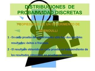 DISTRIBUCIONES DE
PROBABILIDAD DISCRETAS
PROPIEDADES DE UN EXPERIMENTO DE
BERNOULLI
1 - En cada prueba del experimento sólo hay dos posibles
resultados: éxitos o fracasos.
2 - El resultado obtenido en cada prueba es independiente de
los resultados obtenidos en pruebas anteriores.
 