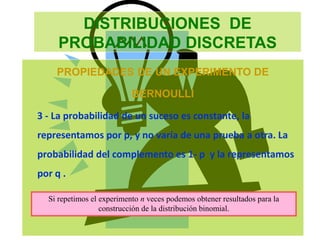 DISTRIBUCIONES DE
PROBABILIDAD DISCRETAS
PROPIEDADES DE UN EXPERIMENTO DE
BERNOULLI
3 - La probabilidad de un suceso es constante, la
representamos por p, y no varía de una prueba a otra. La
probabilidad del complemento es 1- p y la representamos
por q .
Si repetimos el experimento n veces podemos obtener resultados para la
construcción de la distribución binomial.
 