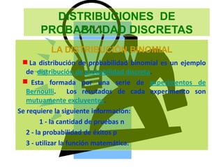 DISTRIBUCIONES DE
PROBABILIDAD DISCRETAS
LA DISTRIBUCIÓN BINOMIAL
La distribución de probabilidad binomial es un ejemplo
de distribución de probabilidad discreta.
Esta formada por una serie de experimentos de
Bernoulli. Los resutados de cada experimento son
mutuamente excluyentes.
Se requiere la siguiente información:
1 - la cantidad de pruebas n
2 - la probabilidad de éxitos p
3 - utilizar la función matemática.
 