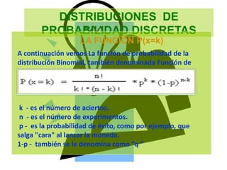 DISTRIBUCIONES DE
PROBABILIDAD DISCRETAS
LA FUNCIÓN P(x=k)
A continuación vemos La función de probabilidad de la
distribución Binomial, también denominada Función de
la distribución de Bernoulli:
k - es el número de aciertos.
n - es el número de experimentos.
p - es la probabilidad de éxito, como por ejemplo, que
salga "cara" al lanzar la moneda.
1-p - también se le denomina como “q ”
 
