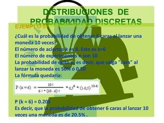 DISTRIBUCIONES DE
PROBABILIDAD DISCRETAS
EJEMPLO 5
¿Cuál es la probabilidad de obtener 6 caras al lanzar una
moneda 10 veces?
El número de aciertos k es 6. Esto es x=6
El número de experimentos n son 10
La probabilidad de éxito p, es decir, que salga "cara" al
lanzar la moneda es 50% ó 0.50
La fórmula quedaría:
P (k = 6) = 0.205
Es decir, que la probabilidad de obtener 6 caras al lanzar 10
veces una moneda es de 20.5% .
 