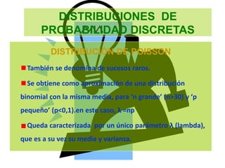 DISTRIBUCIONES DE
PROBABILIDAD DISCRETAS
DISTRIBUCIÓN DE POISSON
También se denomina de sucesos raros.
Se obtiene como aproximación de una distribución
binomial con la misma media, para ‘n grande’ (n>30) y ‘p
pequeño’ (p<0,1).en este caso, λ =np
Queda caracterizada por un único parámetro λ (lambda),
que es a su vez su media y varianza.
 