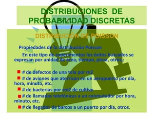 DISTRIBUCIONES DE
PROBABILIDAD DISCRETAS
DISTRIBUCIÓN DE POISSON
Propiedades de la distribución Poisson
En este tipo de experimentos los éxitos buscados se
expresan por unidad de área, tiempo, pieza, otros,:
# de defectos de una tela por m2
# de aviones que aterrizan en un aeropuerto por día,
hora, minuto, etc.
# de bacterias por cm2 de cultivo
# de llamadas telefónicas a un conmutador por hora,
minuto, etc.
# de llegadas de barcos a un puerto por día, otros.
 