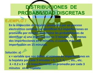 DISTRIBUCIONES DE
PROBABILIDAD DISCRETAS
EJEMPLO 7
En la inspección de hojalata producida por un proceso
electrolítico continuo, se identifican 0.2 imperfecciones en
promedio por minuto. Determine las probabilidades de
identificar a) una imperfección en 3 minutos, b) al menos
dos imperfecciones en 5 minutos, c) cuando más una
imperfección en 15 minutos.
Solución: a)
x = variable que nos define el número de imperfecciones en
la hojalata por cada 3 minutos = 0, 1, 2, 3, ...., etc., etc.
λ = 0.2 x 3 = 0.6 imperfecciones en promedio por cada 3
minutos en la hojalata
 