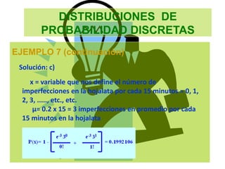 DISTRIBUCIONES DE
PROBABILIDAD DISCRETAS
EJEMPLO 7 (continuación)
Solución: c)
x = variable que nos define el número de
imperfecciones en la hojalata por cada 15 minutos = 0, 1,
2, 3, ....., etc., etc.
µ= 0.2 x 15 = 3 imperfecciones en promedio por cada
15 minutos en la hojalata
 