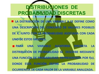 DISTRIBUCIONES DE
PROBABILIDAD DISCRETAS
LA DISTRIBUCIÓN DE UNA VARIABLE X SE DEFINE COMO
UNA DESCRIPCIÓN DEL CONJUNTO DE VALORES POSIBLES
DE X, JUNTO CON LA PROBABILIDAD ASOCIADA CON CADA
UNO DE ESTOS VALORES.
PARA UNA VARIABLE ALEATORIA DISCRETA LA
DISTRIBUCIÓN DE PROBABILIDAD SE DESCRIBE MEDIANTE
UNA FUNCIÓN DE PROBABILIDAD, REPRESENTADA POR f(x).
DONDE ESTA FUNCIÓN DEFINE LA PROBABILIDAD DE
OCURRENCIA DE CADA VALOR DE LA VARIABLE ANALIZADA.
 