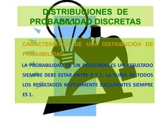 DISTRIBUCIONES DE
PROBABILIDAD DISCRETAS
CARACTERISTICA DE UNA DISTRIBUCIÓN DE
PROBABILIDAD:
LA PROBABILIDAD DE UN RESULTADO ES UN RESULTADO
SIEMPRE DEBE ESTAR ENTRE 0 Y 1. LA SUMA DE TODOS
LOS RESULTADOS MUTUAMENTE EXCLUYENTES SIEMPRE
ES 1.
 