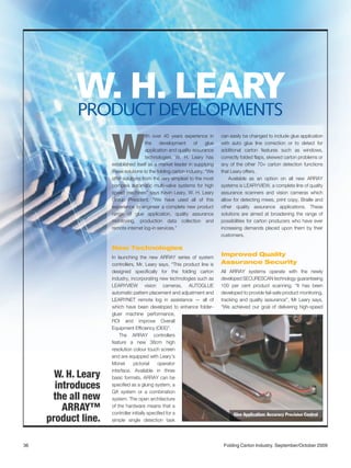 W. H. LEARY
            PRODUCT DEVELOPMENTS
                                       ith over 40 years experience in      can easily be changed to include glue application



                     W                 the    development      of    glue
                                       application and quality assurance
                                       technologies, W. H. Leary has
                     established itself as a market leader in supplying
                     these solutions to the folding carton industry. “We
                                                                            with auto glue line correction or to detect for
                                                                            additional carton features such as windows,
                                                                            correctly folded flaps, skewed carton problems or
                                                                            any of the other 70+ carton detection functions
                                                                            that Leary offers.
                     offer solutions from the very simplest to the most         Available as an option on all new ARRAY
                     complex automatic multi-valve systems for high         systems is LEARYVIEW, a complete line of quality
                     speed machines” says Kevin Leary, W. H. Leary          assurance scanners and vision cameras which
                     Group President. “We have used all of this             allow for detecting mixes, print copy, Braille and
                     experience to engineer a complete new product          other quality assurance applications. These
                     range of glue application, quality assurance           solutions are aimed at broadening the range of
                     monitoring, production data collection and             possibilities for carton producers who have ever
                     remote internet log-in services.”                      increasing demands placed upon them by their
                                                                            customers.

                     New Technologies
                     In launching the new ARRAY series of system
                                                                            Improved Quality
                     controllers, Mr. Leary says, “This product line is     Assurance Security
                     designed specifically for the folding carton           All ARRAY systems operate with the newly
                     industry, incorporating new technologies such as       developed SECURESCAN technology guaranteeing
                     LEARYVIEW vision cameras, AUTOGLUE                     100 per cent product scanning. “It has been
                     automatic pattern placement and adjustment and         developed to provide fail-safe product monitoring,
                     LEARYNET remote log in assistance — all of             tracking and quality assurance”, Mr Leary says,
                     which have been developed to enhance folder-           “We achieved our goal of delivering high-speed
                     gluer machine performance,
                     ROI and improve Overall
                     Equipment Efficiency (OEE)”.
                         The ARRAY controllers
                     feature a new 38cm high
                     resolution colour touch screen
                     and are equipped with Leary’s
                     Monet       pictorial     operator
                     interface. Available in three
       W. H. Leary   basic formats, ARRAY can be
       introduces    specified as a gluing system, a
                     QA system or a combination
      the all new    system. The open architecture

         ARRAY™      of the hardware means that a
                     controller initially specified for a                         Glue Application: Accuracy Precision Control
     product line.   simple single detection task




36                                                                           Folding Carton Industry. September/October 2009
 