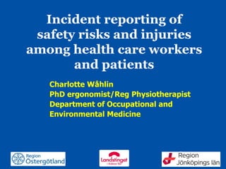 Region Östergötland
Incident reporting of
safety risks and injuries
among health care workers
and patients
Charlotte Wåhlin
PhD ergonomist/Reg Physiotherapist
Department of Occupational and
Environmental Medicine
 