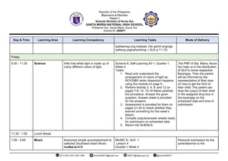 Day & Time Learning Area Learning Competency Learning Tasks Mode of Delivery
Ipaliwanag ang kaisipan nito gamit angmga
salitang paghahambing. ( SLK p.11-12)
Friday
9:30 - 11:30 Science Infer that white light is made up of
many different colors of light.
Science 8, Self-Learning Kit 1, Quarter 1,
Week 4
Tasks:
1. Read and understand the
arrangement of colors of light as
ROYGIBV when dispersion happens
using the module on page 6..
2. Perform Activity 3, 4, 8, and 12 on
pages 7-8, 12, 15-16 follow carefully
the procedure. Answer the given
question. Answer sheet is provided
for the answers.
3. Assessment is provided for them on
pages 21-22 to check whether they
learned something for this week’s
lesson.
4. Compile outputs/answer sheets ready
for submission on scheduled date.
5. Return the SLM/SLK.
The PNP of Sta. Maria, Ilocos
Sur help us in the distribution
of SLK to some respective
Barangay. Then the parent
will be informed by the
representative of their area
on how to get the SLK of
their child. The parent can
drop the output of their child
in the assigned drop-box in
the barangay on the
scheduled date and time of
submission.
11:30 - 1:00 Lunch Break
1:00 - 3:00 Music Improvise simple accompaniment to
selected Southeast Asian Music
mu8se-lc-h-5
MUSIC 8– SLK 1
Lesson 4
Quarter I, Week 4
Personal submission by the
parent/learner to the
 