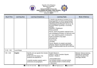 Day & Time Learning Area Learning Competency Learning Tasks Mode of Delivery
3. Gamitin ang istruktura ng bahay at ang
ilang kagamitan na naririto upang ilarawan
ang bawat kasapi ng iyong pamilya at ang
mahahalagang kontribusyon nila sa iyo, sa
iba pang kasapi ng pamilya, o sa buong
pamilya.
GAWAIN 2: Repleksyon
PAGLALAGOM
Panuto: Gamit ang graphic organizer buuin
ang mahalagang konsepto na nahinuha mula
sa mga nagdaang gawain at babasahin.
Isulat sa kwaderno ang sagot.
APLIKASYON
Family Goals
TAYAHIN
Panuto: Basahin at unawain ang bawat
pahayag. Sagutin ang bawat katanungan.
Isulat sa sagutang papel ang titik ng tamang
sagot.
11:30 - 1:00 Lunch Break
1:00 - 3:00 English Identify and use signals that indicate
coherence.
At the end of the lesson, the
students are expected to:
• identify transition signals used in
sentences and paragraphs;
English Module 4
Lesson 4: Using Transition Signals
Quarter I, Weeks 4
1.Review/Motivation
The students answer a pre-test activity.
The students answer a review activity.
2. Discussion
Modular distance learning.
Modules are distributed
through the help of the
barangay officials.
 