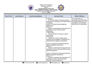 Day & Time Learning Area Learning Competency Learning Tasks Mode of Delivery
multiplying.
B. Find the product of the given rational
expressions by dividing out the GCMF before
multiplying.
Lesson 2: Dividing Rational Algebraic
Expressions
What is it
Read and understand the discussion and
examples on how to divide rational
expressions.
What’s More
Find the quotient of the given rational
expressions.
Assessment
Answer the 15-item multiple choice
applying your knowledge in multiplying and
dividing rational algebraic expressions.
Lesson 3: Adding and Subtracting Similar
Rational Algebraic Expressions
What is it
Read and understand the discussion and
examples on how to add and subtract similar
rational expressions.
Lesson 4: Adding and Subtracting Dissimilar
Rational Algebraic Expressions
What is it
Read and understand the discussion and
examples on how to add and subtract
dissimilar rational expressions.
The parent/child can
personally submit the ADM to
the assigned drop-box in the
barangay on the scheduled
date and time of submission.
 