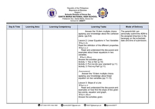 Day & Time Learning Area Learning Competency Learning Tasks Mode of Delivery
Answer the 15-item multiple choice
applying your knowledge about the cartesian
plane. (pp.5-6)
Lesson 2: Linear Equations in Two Variables
What’s In
Read the definition of the different properties.
What is it
Read and understand the discussion and
examples about linear equations in two
variables.
What’s More
Answer the activities given.
Activity 1: Yes or No! (p.10)
Activity 2: Put me into your standard! (p.11)
Activity 3: Find my Pair! (p.11)
Assessment
Answer the 15-item multiple choice
applying your knowledge about linear
equation sin two variables.(pp.11-13)
Lesson 3: Slope of a Line
What is it
Read and understand the discussion and
examples on how find the slope of line given
two points, equation and graph.
What’s More
Answer the activities given.
The parent/child can
personally submit the ADM to
the assigned drop-box in the
barangay on the scheduled
date and time of submission.
 