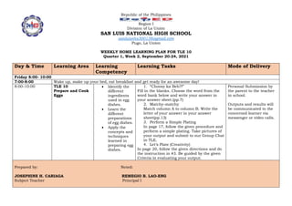 Republic of the Philippines
Region I
Division of La Union
SAN LUIS NATIONAL HIGH SCHOOL
sanluisnhs300138@gmail.com
Pugo, La Union
WEEKLY HOME LEARNING PLAN FOR TLE 10
Quarter 1, Week 2, September 20-24, 2021
Day & Time Learning Area Learning
Competency
Learning Tasks Mode of Delivery
Friday 8:00- 10:00
7:00-8:00 Wake up, make up your bed, eat breakfast and get ready for an awesome day!
8:00-10:00 TLE 10
Prepare and Cook
Eggs
 Identify the
different
ingredients
used in egg
dishes.
 Learn the
different
preparations
of egg dishes.
 Apply the
concepts and
techniques
learned in
preparing egg
dishes.
1. “Choosy ka Beh?!”
Fill in the blanks. Choose the word from the
word bank below and write your answer in
your answer sheet.(pp.7)
2. Matchy-matchy
Match column A to column B. Write the
letter of your answer in your answer
sheet(pp.13)
3. Perform a Simple Plating
In page 17, follow the given procedure and
perform a simple plating. Take pictures of
your output and submit to our Group Chat
in TLE.
4. Let’s Plate (Creativity)
In page 20, follow the given directions and do
the instruction in #3. Be guided by the given
Criteria in evaluating your output.
Personal Submission by
the parent to the teacher
in school.
Outputs and results will
be communicated to the
concerned learner via
messenger or video calls.
Prepared by: Noted:
JOSEPHINE H. CARIAGA REMEGIO B. LAO-ENG
Subject Teacher Principal I
 