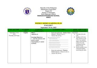 Republic of the Philippines
Department of Education
Region XII
Division of Sarangani
North Malungon District
BIANGAN INTEGRATED SCHOOL
500837
WEEKLY HOME LEARNING PLAN
ENGLISH 7
September 15-16, 2022
DAY and TIME LEARNING
AREA
LEARNING
COMPETENCY
LEARNING TASK/S MODE of DELIVERY
(Modular Printed/RBI)
September 15-16,
2022
Thursday and Friday
English MELC:
(EN7G-III-c-2)
Learning Objectives:
1. Use the passive and
active voices
meaningfully in varied
contexts.
- Read and understand Active Voice
(Quarter 1 Week 4 LAS 1)
- Answer the activity
- Read and understand Passive
Voice (Quarter 1 Week 4 LAS 2)
- Answer the activity
Agreement:
 Use the LAS with
care.
 Students will write
their answers in the
LAS. Use separate
paper if the answers
cannot fit in the
Learning Activity
Sheets (LAS).
 Read carefully every
instruction before
answering the tasks.
 