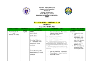 Republic of the Philippines
Department of Education
Region XII
Division of Sarangani
North Malungon District
BIANGAN INTEGRATED SCHOOL
500837
WEEKLY HOME LEARNING PLAN
ENGLISH 7
September 22-23, 2022
DAY and TIME LEARNING
AREA
LEARNING
COMPETENCY
LEARNING TASK/S MODE of DELIVERY
(Modular Printed/RBI)
September 22-23,
2022
Thursday and Friday
English MELC:
EN7G-III-c-2
EN7G-III-h-3
Learning Objectives:
1. Use the past tense
correctly in varied
contexts.
2. Use the past perfect
tense correctly in varied
contexts.
- Read and understand Past Tense
(Quarter 1 Week 5 LAS 1)
- Answer the activity
- Read and understand Past Perfect
Tense (Quarter 1 Week 5 LAS 2)
- Answer the activity
Agreement:
 Use the LAS with
care.
 Students will write
their answers in the
LAS. Use separate
paper if the answers
cannot fit in the
Learning Activity
Sheets (LAS).
 Read carefully every
instruction before
answering the tasks.
 