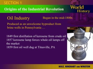 SECTION 1
Origins of the Industrial Revolution

 Oil Industry                  Began in the mid-1800s

 Produced as an unwelcome byproduct from
 brine wells in Pennsylvania …

 1849 first distillation of kerosene from crude oil
 1857 kerosene lamp forces whale oil lamps off
 the market
 1859 first oil well dug at Titusville, PA
 
