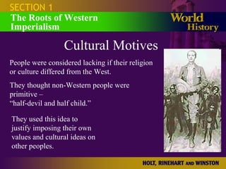 SECTION 1
The Roots of Western
Imperialism
Cultural Motives
People were considered lacking if their religion
or culture differed from the West.
They thought non-Western people were
primitive –
“half-devil and half child.”
They used this idea to
justify imposing their own
values and cultural ideas on
other peoples.
 