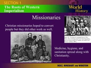 SECTION 1
The Roots of Western
Imperialism
Missionaries
Christian missionaries hoped to convert
people but they did other work as well.
Medicine, hygiene, and
sanitation spread along with
Christianity.
 