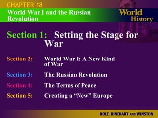 CHAPTER 18 Section 1: Setting the Stage for  War Section 2: World War I: A New Kind  of War Section 3: The Russian Revolution Section 4:   The Terms of Peace Section 5:   Creating a “New” Europe World War I and the Russian Revolution 