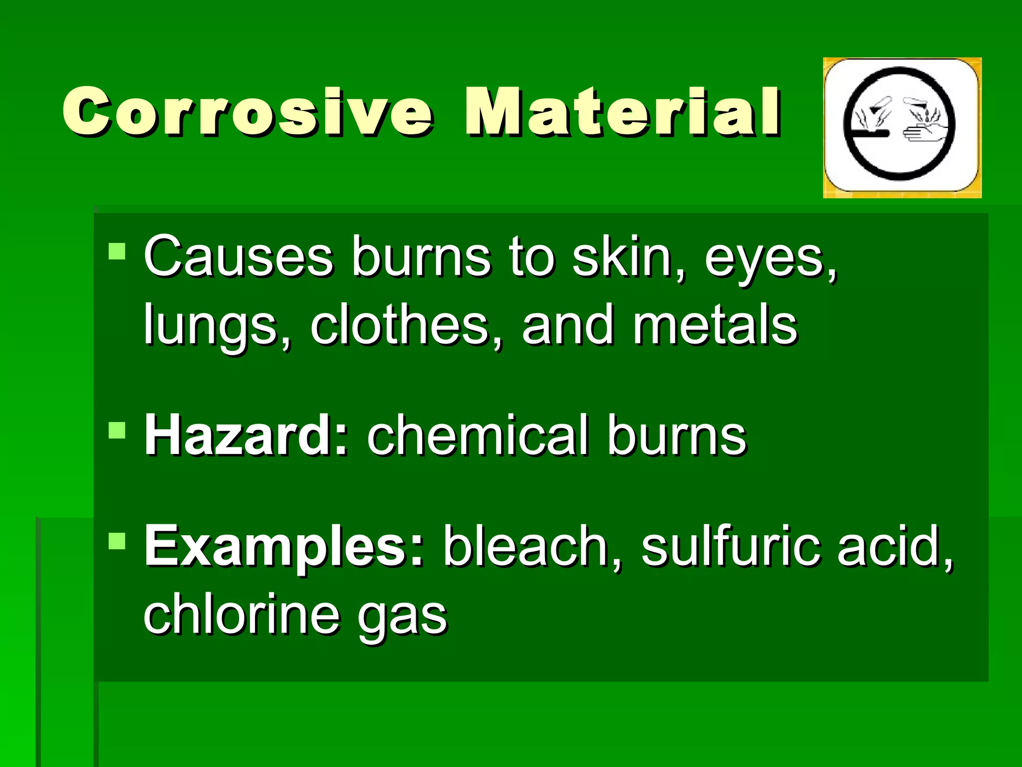 Cor r osive Material

  Causes burns to skin, eyes,
   lungs, clothes, and metals
  Hazard: chemical burns
  Examples: bleach, sulfuric acid,
   chlorine gas
 