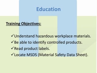 Education
Training Objectives:
Understand hazardous workplace materials.
Be able to identify controlled products.
Read product labels.
Locate MSDS (Material Safety Data Sheet).
 