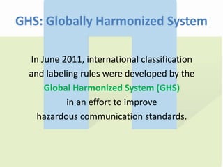 GHS: Globally Harmonized System
In June 2011, international classification
and labeling rules were developed by the
Global Harmonized System (GHS)
in an effort to improve
hazardous communication standards.
 