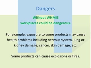 Dangers
Without WHMIS
workplaces could be dangerous.
For example, exposure to some products may cause
health problems including nervous system, lung or
kidney damage, cancer, skin damage, etc.
Some products can cause explosions or fires.
 