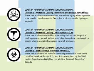 CLASS D: POISONOUS AND INFECTIOUS MATERIAL
Division 1 - Materials Causing Immediate and Serious Toxic Effects
These materials can cause death or immediate injury when a person
is exposed to small amounts. Examples: sodium cyanide, hydrogen
sulphide.
CLASS D: POISONOUS AND INFECTIOUS MATERIAL
Division 2 - Materials Causing Other Toxic EFFECTS
These materials can cause life-threatening and serious long-term
health problems as well as less severe but immediate reactions in a
person who is repeatedly exposed to small amounts.
CLASS D: POISONOUS AND INFECTIOUS MATERIAL
Division 3 - Biohazardous Infectious MATERIAL
These materials contain harmful micro-organisms that have been
classified into Risk Groups 2, 3, and 4 as determined by the World
Health Organization (WHO) or the Medical Research Council of
Canada.
 