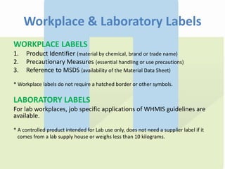 Workplace & Laboratory Labels
WORKPLACE LABELS
1. Product Identifier (material by chemical, brand or trade name)
2. Precautionary Measures (essential handling or use precautions)
3. Reference to MSDS (availability of the Material Data Sheet)
* Workplace labels do not require a hatched border or other symbols.
LABORATORY LABELS
For lab workplaces, job specific applications of WHMIS guidelines are
available.
* A controlled product intended for Lab use only, does not need a supplier label if it
comes from a lab supply house or weighs less than 10 kilograms.
 