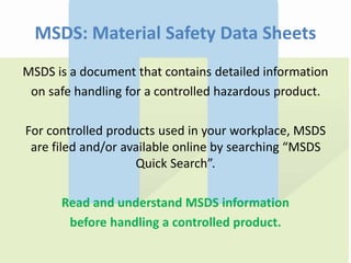 MSDS: Material Safety Data Sheets
MSDS is a document that contains detailed information
on safe handling for a controlled hazardous product.
For controlled products used in your workplace, MSDS
are filed and/or available online by searching “MSDS
Quick Search”.
Read and understand MSDS information
before handling a controlled product.
 