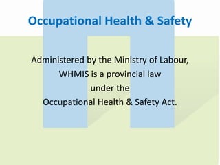 Occupational Health & Safety
Administered by the Ministry of Labour,
WHMIS is a provincial law
under the
Occupational Health & Safety Act.
 